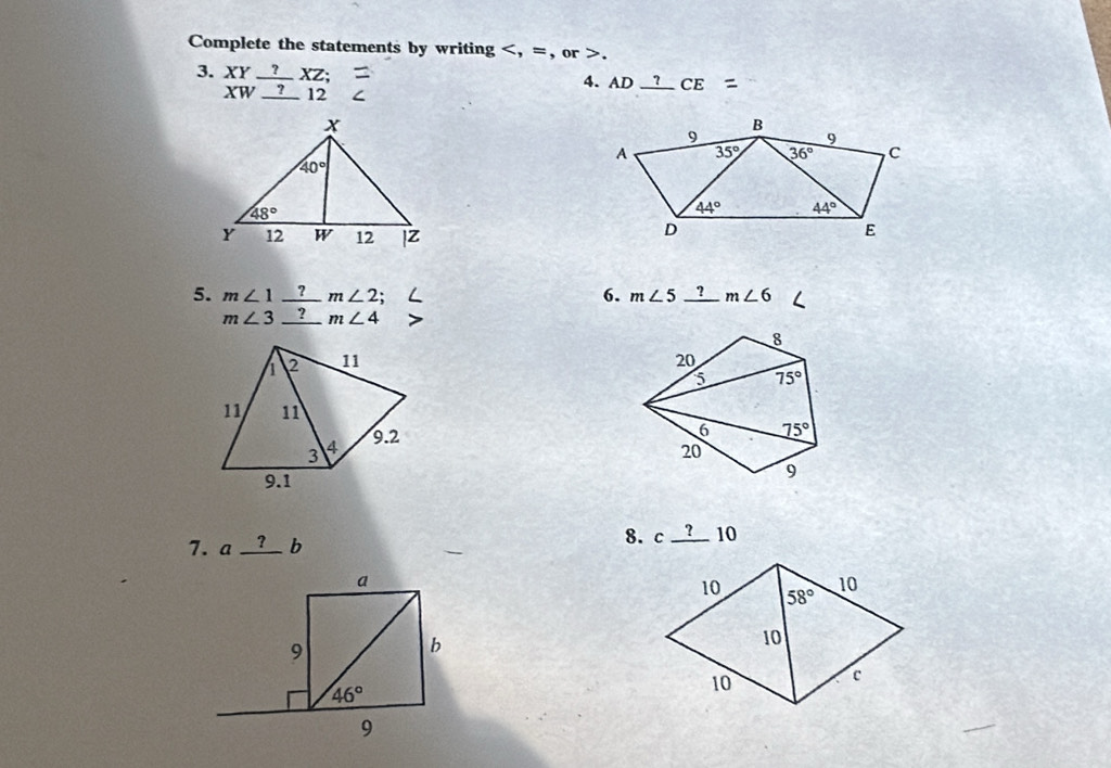 Complete the statements by writing.
3. XY_ ?XZ; 4. AD frac  ?  4/5  CE
XW_ ?12
5. m∠ 1_ ?m∠ 2 6. m∠ 5_ ?m∠ 6
m∠ 3_ ?m∠ 4
8
1 2 11 20
5 75°
11 11 6 75°
3 4 9.2
20
9.1
9
8. c
7. a_ ?b c ? 10 10
a
9
b
46°
9