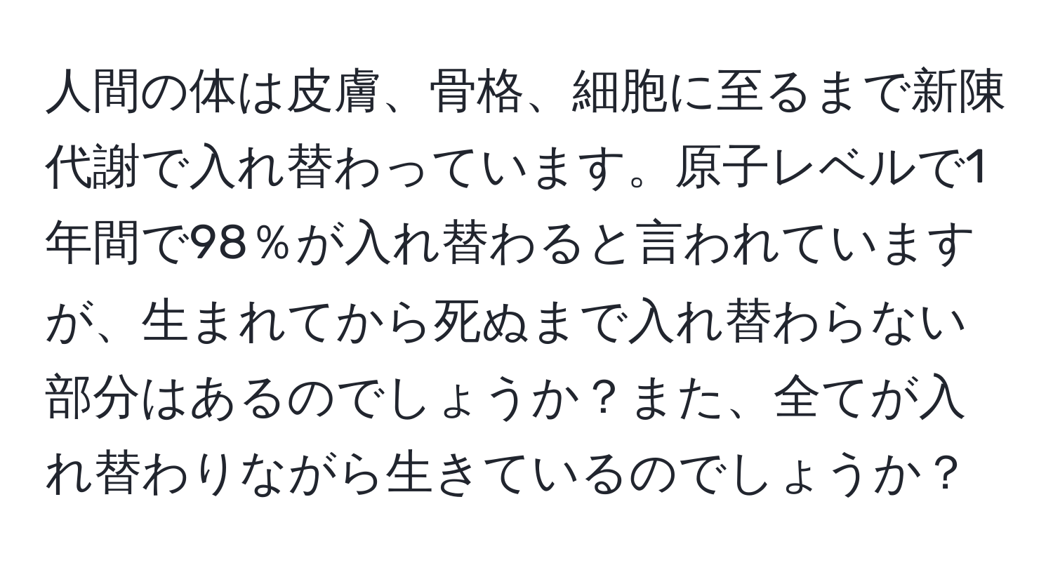 人間の体は皮膚、骨格、細胞に至るまで新陳代謝で入れ替わっています。原子レベルで1年間で98％が入れ替わると言われていますが、生まれてから死ぬまで入れ替わらない部分はあるのでしょうか？また、全てが入れ替わりながら生きているのでしょうか？