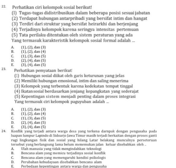 Perhatikan ciri kelompok sosial berikut!
(I) Tugas-tugas didistribusikan dalam beberapa posisi sesuai jabatan
(2) Terdapat hubungan antarpribadi yang bersifat intim dan hangat
(3) Terdiri dari struktur yang bersifat heirarkhi dan berjenjang
(4) Terjadinya kelompok karena seringya intensitas pertemuan
(5) Tata perilaku ditentukan oleh sistem peraturan yang ada
Yang termasuk karakteristik kelompok sosial formal adalah ....
A. (1), (2), dan (3)
B. (1), (2), dan (4)
C.  (1), (3), dan (5)
D. . (2), (4), dan (5)
E. (3), (4), dan (5)
23. Perhatikan pemyataan berikut!
(1) Hubungan sosial diikat oleh garis keturunan yang jelas
(2) Memiliki hubungan emosional, intim dan saling menerima
(3) Kelompok yang terbentuk karena kedekatan tempat tinggal
(4) Ikatansosial berdasarkan jenjang kepangkatan yang sederajat
(5) Kepentingan sistem menjadi penting dalam proses integrasi
Yang termasuk ciri kelompok paguyuban adalah ..
A. (1), (2), dan (3)
B. , (1), (2), dan (4)
C.  (1), (3), dan (5)
D.  (2), (4), dan (5)
E. (3), (4), dan (5)
24. Konflik yang terjadi antara warga desa yang terkena darnpak dengan pengusaha pada
luapan lumpur Lapindo di Sidoarjo Jawa Timur masih terjadi berkaitan dengan proses ganti
rugi lingkungan fisik dan sosial yang hilang. Latar belakang munculnya perseteruan
tersebut yang berlangsung lama belum menemukan jalan keluar disebabkan oleh ..
A. Ulah manusia yang tidak mengindahkan teknologi
B. Bencana alam yang memicu terjadinya sosial konflik
C. Bencana alam yang memengaruhi kondisi psikologis
D. Perubahan kebudayaan disebabkan bencana alam
E. Perbedaan kepentingan antara warga dan pengusaha