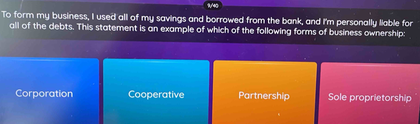 9/40
To form my business, I used all of my savings and borrowed from the bank, and I'm personally liable for
all of the debts. This statement is an example of which of the following forms of business ownership:
Corporation Cooperative Partnership Sole proprietorship