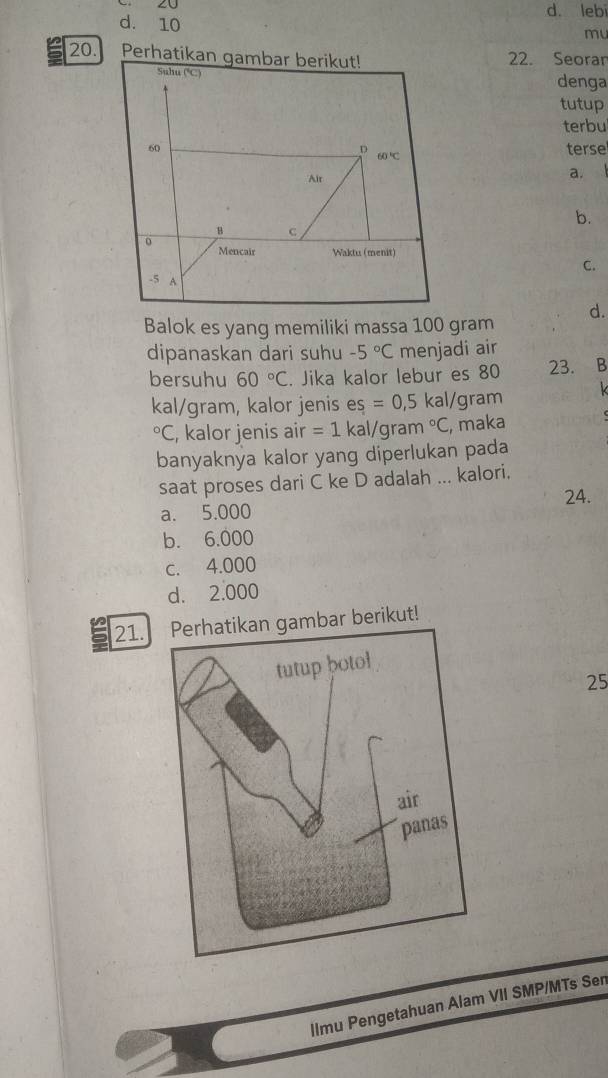 20 d. leb
d. 10
mu
20. Perh22. Seoran
denga
tutup
terbu
terse
a.
b.
C.
d.
Balok es yang memiliki massa 100 gram
dipanaskan dari suhu -5°C menjadi air
bersuhu 60°C. Jika kalor lebur es 80 23. B
kal/gram, kalor jenis es =0,5 kal/gram°C , kalor jenis air =1 kal/gra m°C , maka
banyaknya kalor yang diperlukan pada
saat proses dari C ke D adalah ... kalori.
a. 5.000 24.
b. 6.000
c. 4.000
d. 2.000
21. Perhatikan gambar berikut!
25
llmu Pengetahuan Alam VII SMP/MTs Sen