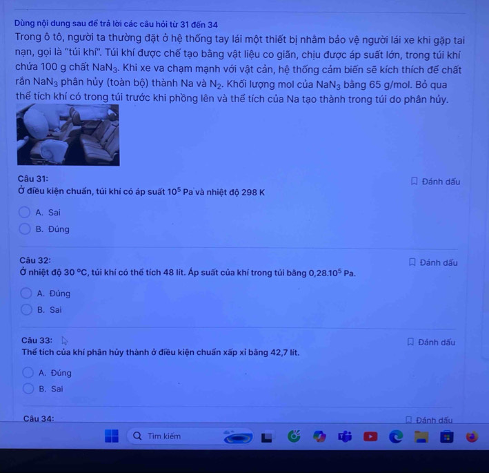 Dùng nội dung sau để trả lời các câu hỏi từ 31 đến 34
Trong ô tô, người ta thường đặt ở hệ thống tay lái một thiết bị nhằm bảo vệ người lái xe khi gặp tai
nạn, gọi là ''túi khí''. Túi khí được chế tạo bằng vật liệu co giãn, chịu được áp suất lớn, trong túi khí
chứa 100 g chất NaN_3 4. Khi xe va chạm mạnh với vật cản, hệ thống cảm biến sẽ kích thích để chất
rắn NaN_3 phân hủy (toàn bộ) thành Na và N_2. Khối lượng mol của NaN_3 bằng 65 g/mol. Bỏ qua
thể tích khí có trong túi trước khi phồng lên và thể tích của Na tạo thành trong túi do phân hủy.
Câu 31: Đánh dấu
Ở điều kiện chuẩn, túi khí có áp suất 10^5 Pa và nhiệt độ 298 K
A. Sai
B. Đúng
Câu 32: Đánh dấu
Ở nhiệt độ 30°C s, túi khí có thể tích 48 lít. Áp suất của khí trong tủi bằng 0, 28.10^5Pa.
A. Đúng
B. Sai
Câu 33: Đánh dấu
Thế tích của khí phân hủy thành ở điều kiện chuẩn xấp xỉ bằng 42, 7 lít.
A. Đúng
B. Sai
Câu 34: Đánh dấu
Tìm kiếm