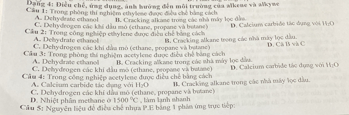 Dang 4: Điều chế, ứng dụng, ảnh hưởng đến môi trường của alkene và alkyne
Câu 1: Trong phòng thí nghiệm ethylene được điều chế bằng cách
A. Dehydrate ethanol B. Cracking alkane trong các nhà máy lọc dầu.
C. Dehydrogen các khí dầu mỏ (ethane, propane và butane)
Câu 2: Trong công nghiệp ethylene được điều chế bằng cách D. Calcium carbide tác dụng với H_2O
A. Dehydrate ethanol
C. Dehydrogen các khí dầu mỏ (ethane, propane và butane) B. Cracking alkane trong các nhà máy lọc dầu.
Câu 3: Trong phòng thí nghiệm acetylene được điều chế bằng cách D. Cả B và C
A. Dehydrate ethanol B. Cracking alkane trong các nhà máy lọc dầu.
C. Dehydrogen các khí dầu mỏ (ethane, propane và butane) D. Calcium carbide tác dụng với H_2O
Câu 4: Trong công nghiệp acetylene được điều chế bằng cách
A. Calcium carbide tác dụng với H_2O B. Cracking alkane trong các nhà máy lọc dầu.
C. Dehydrogen các khí dầu mỏ (ethane, propane và butane)
D. Nhiệt phân methane ở 1500°C , làm lạnh nhanh
Câu 5: Nguyên liệu đề điều chế nhựa P.E bằng 1 phản ứng trực tiếp: