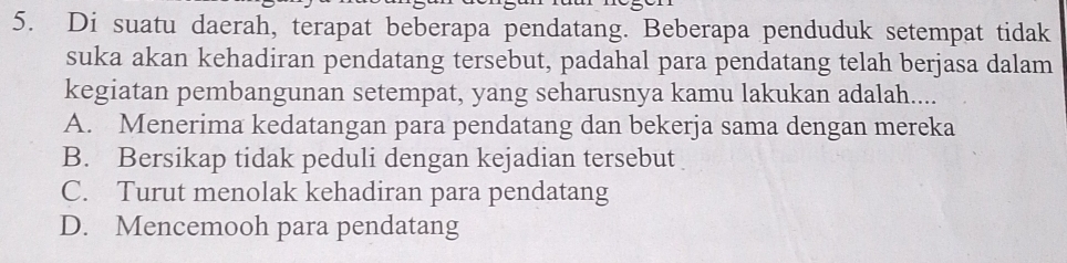 Di suatu daerah, terapat beberapa pendatang. Beberapa penduduk setempat tidak
suka akan kehadiran pendatang tersebut, padahal para pendatang telah berjasa dalam
kegiatan pembangunan setempat, yang seharusnya kamu lakukan adalah....
A. Menerima kedatangan para pendatang dan bekerja sama dengan mereka
B. Bersikap tidak peduli dengan kejadian tersebut
C. Turut menolak kehadiran para pendatang
D. Mencemooh para pendatang