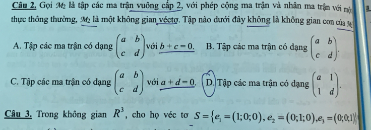 Gọi M là tập các ma trận vuông cấp 2, với phép cộng ma trận và nhân ma trận với một 1
thực thông thường, M là một không gian véctơ. Tập nào dưới đây không là không gian con của X
A. Tập các ma trận có dạng beginpmatrix a&b c&dendpmatrix với b+c=0. B. Tập các ma trận có dạng beginpmatrix a&b c&dendpmatrix.
C. Tập các ma trận có dạng beginpmatrix a&b c&dendpmatrix với a+d=0. D. Tập các ma trận có dạng beginpmatrix a&1 1&dendpmatrix. 
Câu 3. Trong không gian R^3 , cho họ véc tơ S= e_1=(1;0;0),e_2=(0;1;0),e_3=(0;0;1)