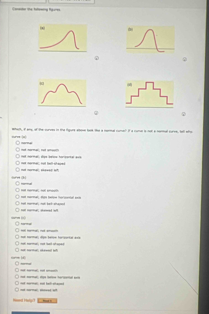 Consider the following figures.
(a)
(b)
①
①
Which, if any, of the curves in the figure above look like a normal curve? If a curve is not a normal curve, tell why.
curve (a)
normal
not normal; not smooth
not normal; dips below horizontal axis
not normal; not bell-shaped
not normal; skewed left
curve (b)
normal
not normal; not smooth
not normal; dips below horizontal axis
not normal; not bell-shaped
not normal; skewed left
curve (c)
normal
not hormal; not smooth
not normal; dips below horizontal axis
not normal; not bell-shaped
not normal; skewed left
Curve (d)
narmal
not normal; not smooth
not normal; dips below horizontal axis
not normal; not bell-shaped
not normal; skewed left
Need Help? Hod it