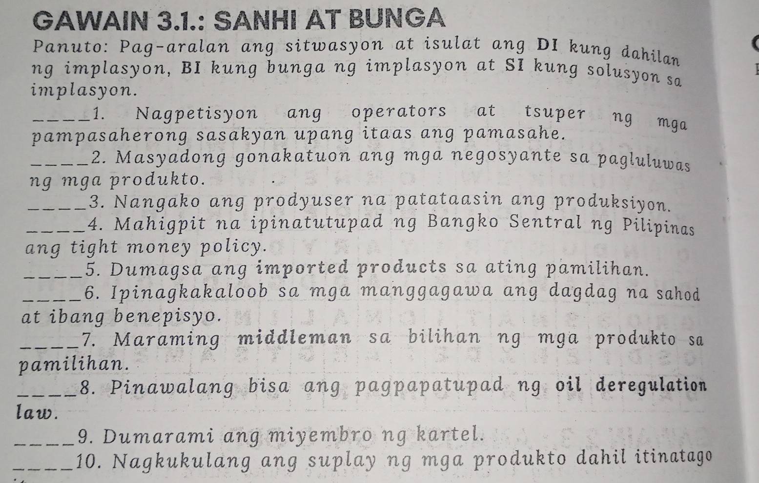 GAWAIN 3.1.: SANHI AT BUNGA 
Panuto: Pag-aralan ang sitwasyon at isulat ang DI kung dahilan 

ng implasyon, BI kung bunga ng implasyon at SI kung solusyon sa 
implasyon. 
_1. Nagpetisyon ang operators at tsuper ng mga 
pampasaherong sasakyan upang itaas ang pamasahe. 
_2. Masyadong gonakatuon ang mga negosyante sa pagluluwas 
ng mga produkto. 
_3. Nangako ang prodyuser na patataasin ang produksiyon. 
_4. Mahigpit na ipinatutupad ng Bangko Sentral ng Pilipinas 
ang tight money policy. 
_5. Dumagsa ang imported products sa ating pamilihan. 
_6. Ipinagkakaloob sa mga manggagawa ang dagdag na sahod 
at ibang benepisyo. 
_7. Maraming middleman sa bilihan ng mga produkto sa 
pamilihan. 
_8. Pinawalang bisa ang pagpapatupad ng oil deregulation 
law. 
_9. Dumarami ang miyembro ng kartel. 
_10. Nagkukulang ang suplay ng mga produkto dahil itinatago