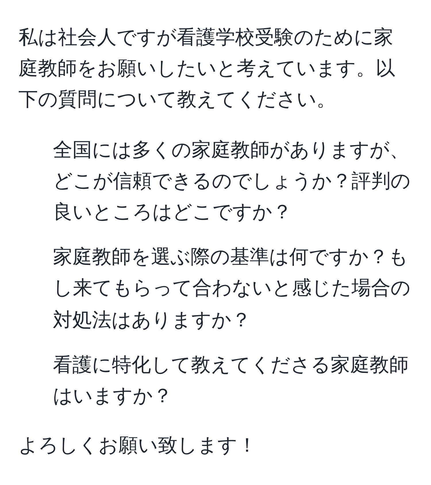 私は社会人ですが看護学校受験のために家庭教師をお願いしたいと考えています。以下の質問について教えてください。  
1. 全国には多くの家庭教師がありますが、どこが信頼できるのでしょうか？評判の良いところはどこですか？  
2. 家庭教師を選ぶ際の基準は何ですか？もし来てもらって合わないと感じた場合の対処法はありますか？  
3. 看護に特化して教えてくださる家庭教師はいますか？  

よろしくお願い致します！