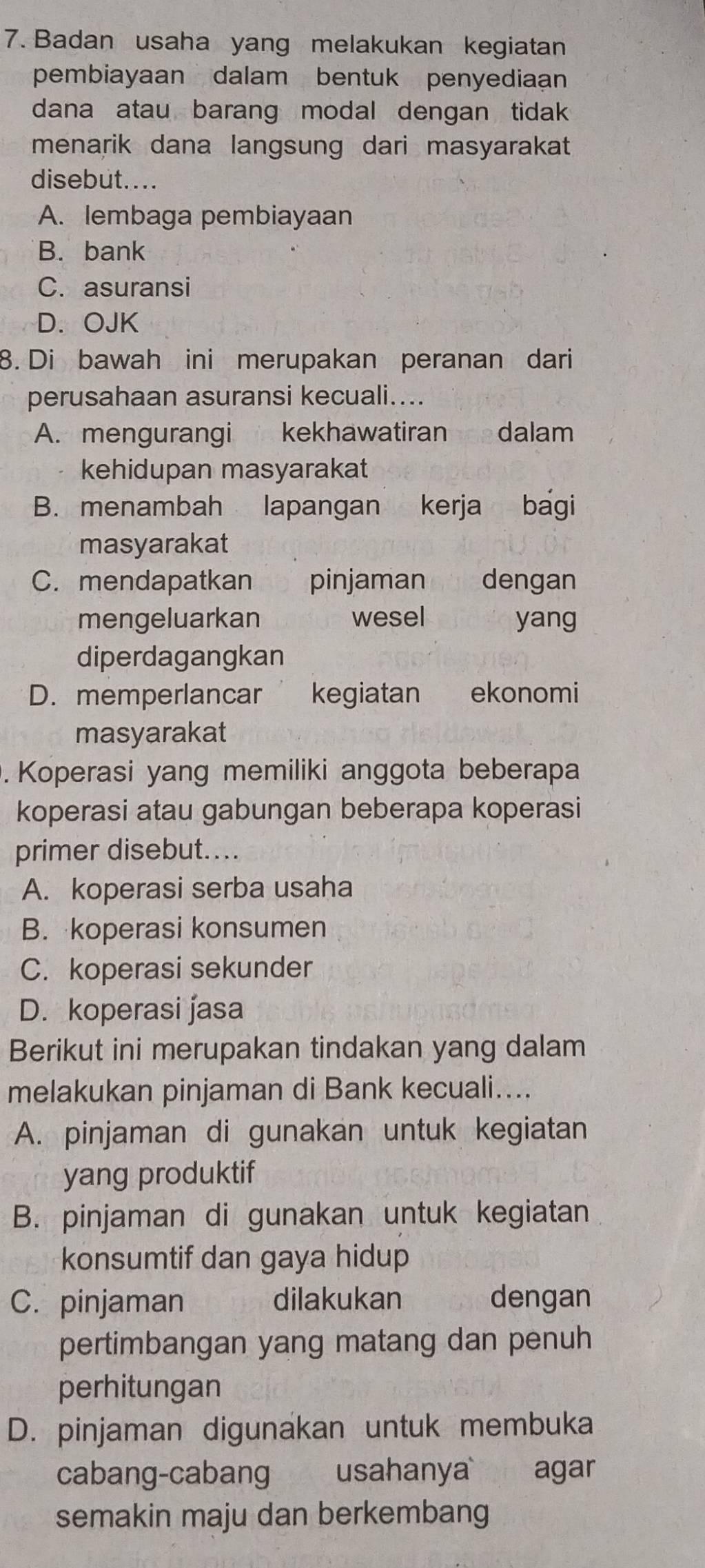 Badan usaha yang melakukan kegiatan
pembiayaan dalam bentuk penyediaan
dana atau barang modal dengan tidak 
menarik dana langsung dari masyarakat
disebut....
A. lembaga pembiayaan
B. bank
C. asuransi
D. OJK
8. Di bawah ini merupakan peranan dari
perusahaan asuransi kecuali....
A. mengurangi kekhawatiran £ dalam
kehidupan masyarakat
B. menambah lapangan yo kerja bagi
masyarakat
C. mendapatkan pinjaman dengan
mengeluarkan wesel yang
diperdagangkan
D. memperlancar kegiatan ekonomi
masyarakat
. Koperasi yang memiliki anggota beberapa
koperasi atau gabungan beberapa koperasi
primer disebut...
A. koperasi serba usaha
B. koperasi konsumen
C. koperasi sekunder
D. koperasi jasa
Berikut ini merupakan tindakan yang dalam
melakukan pinjaman di Bank kecuali....
A. pinjaman di gunakan untuk kegiatan
yang produktif
B. pinjaman di gunakan untuk kegiatan
konsumtif dan gaya hidup
C. pinjaman dilakukan dengan
pertimbangan yang matang dan penuh
perhitungan
D. pinjaman digunakan untuk membuka
cabang-cabang usahanya agar
semakin maju dan berkembang