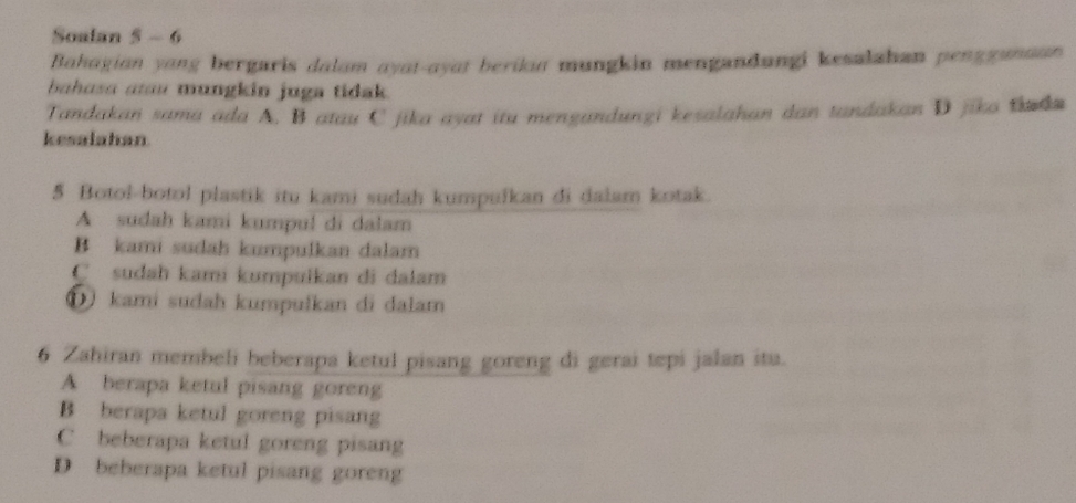 Soalan 5 - 6
Bahagian yang bergaris dalam ayat-ayat berikan mungkin mengandungi kesalahan pengganaan 
bahusa aau mungkin juga tidak.
Tandakan sama ada A. B atau C jika ayat itu mengandungi kesalahan dan tandakan D jika tada
kesalahan
5 Botol-botol plastik itu kami sudah kumpulkan di dalam kotak.
A sudah kami kumpul di dalam
B kami sudah kumpulkan dalam
C sudah kami kumpulkan di dalam
①) kami sudah kumpulkan di dalam
6 Zahiran membeli beberapa ketul pisang goreng di gerai tepi jalan itu.
A berapa ketul pisang goreng
B berapa ketul goreng pisang
C beberapa ketul goreng pisang
D beberapa ketul pisang goreng