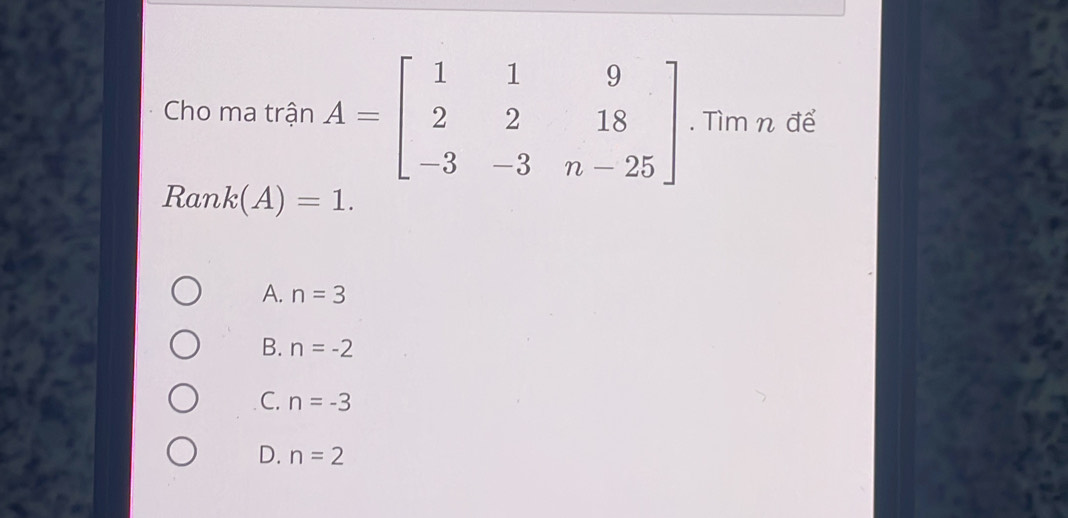 Cho ma trận A=beginbmatrix 1&1&9 2&2&18 -3&-3&n-25endbmatrix. Tìm n để
Ran k(A)=1.
A. n=3
B. n=-2
C. n=-3
D. n=2