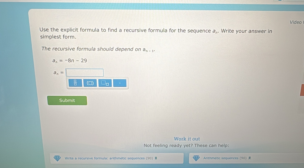 Video 
Use the explicit formula to find a recursive formula for the sequence a_n. Write your answer in 
simplest form. 
The recursive formula should depend on a_n-1.
a_n=-8n-29
a_n=
 □ /□   
Submit 
Work it out 
Not feeling ready yet? These can help: 
Write a recursive formula: arithmetic sequences (90) Arithmetic sequences  90 