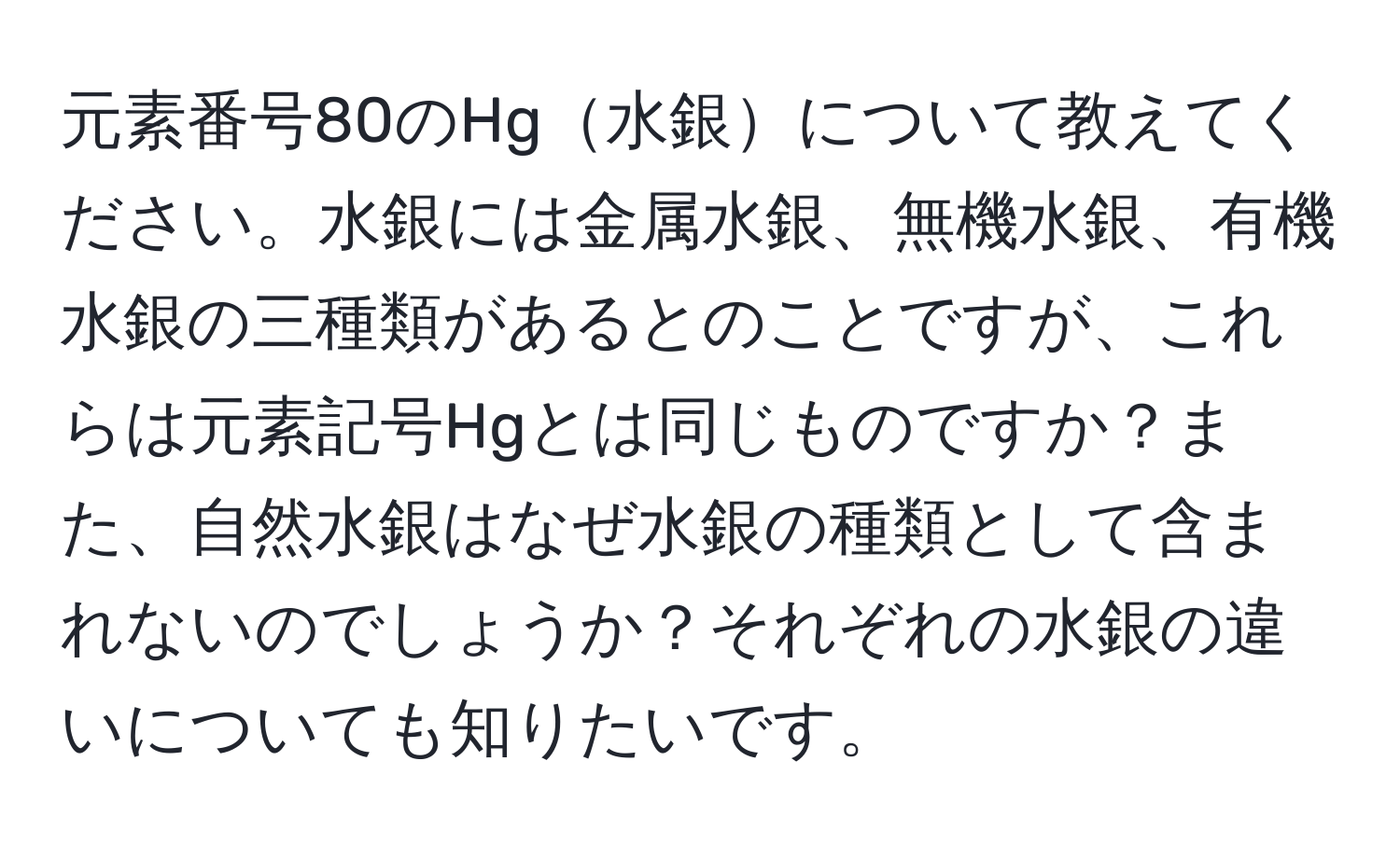 元素番号80のHg水銀について教えてください。水銀には金属水銀、無機水銀、有機水銀の三種類があるとのことですが、これらは元素記号Hgとは同じものですか？また、自然水銀はなぜ水銀の種類として含まれないのでしょうか？それぞれの水銀の違いについても知りたいです。