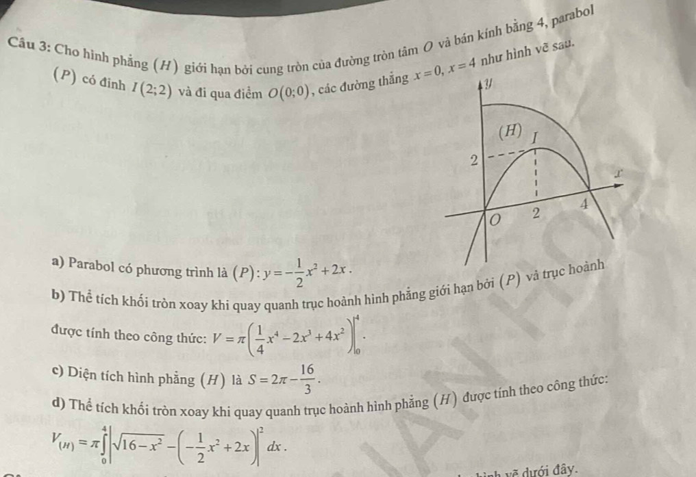 Cho hình phắng (H) giới hạn bởi cung tròn của đường tròn tâm O và bán kính bằng 4, parabol 
(P) có đinh I(2;2) và đi qua điểm O(0;0) , các đường thắng x=0, x=4 như hình vẽ sau. 
(H) I
2
r
4
0 2
a) Parabol có phương trình là P 1 y=- 1/2 x^2+2x. 
b) Thể tích khối tròn xoay khi quay quanh trục hoành hình phẳng giới hạn bởi (P) và trục hoành 
được tính theo công thức: V=π ( 1/4 x^4-2x^3+4x^2)|_0^(4. 
c) Diện tích hình phẳng (H) là S=2π -frac 16)3. 
d) Thể tích khối tròn xoay khi quay quanh trục hoành hình phẳng (H) được tính theo công thức:
V_(H)=π ∈tlimits _0^(4|sqrt(16-x^2))-(- 1/2 x^2+2x)|^2dx. 
vẽ dưới đây.