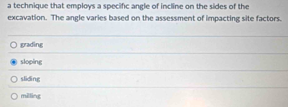 a technique that employs a specifc angle of incline on the sides of the
excavation. The angle varies based on the assessment of impacting site factors.
grading
sloping
sliding
milling