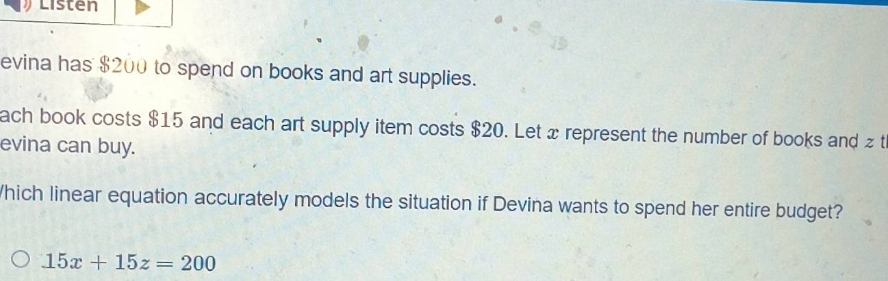 Listen 
evina has $200 to spend on books and art supplies. 
ach book costs $15 and each art supply item costs $20. Let x represent the number of books and z t 
evina can buy. 
hich linear equation accurately models the situation if Devina wants to spend her entire budget?
15x+15z=200