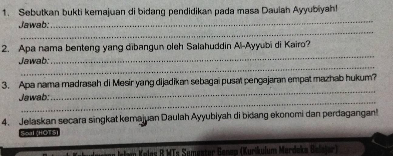 Sebutkan bukti kemajuan di bidang pendidikan pada masa Daulah Ayyubiyah! 
_ 
_ 
Jawab: 
_ 
2. Apa nama benteng yang dibangun oleh Salahuddin Al-Ayyubi di Kairo? 
_ 
Jawab: 
_ 
3. Apa nama madrasah di Mesir yang dijadikan sebagai pusat pengajaran empat mazhab hukum? 
_ 
Jawab: 
4. Jelaskan secara singkat kemajuan Daulah Ayyubiyah di bidang ekonomi dan perdagangan! 
Soal (HOTS) 
Jonn lelam Kelas 8 MTs Semester Genap (Kurikulum Merdeka Belajør)