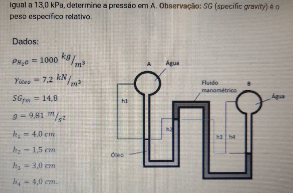 igual a 13,0 kPa, determine a pressão em A. Observação: SG (specific gravity) é o 
peso específico relativo. 
Dados:
rho _H_2O=1000kg/m^3
Y_6leo=7,2^(kN)/_m^3
SG_fm=14,8
g=9,81m/s^2
h_1=4,0cm
h_2=1,5cm
h_3=3,0cm
h_4=4,0cm.