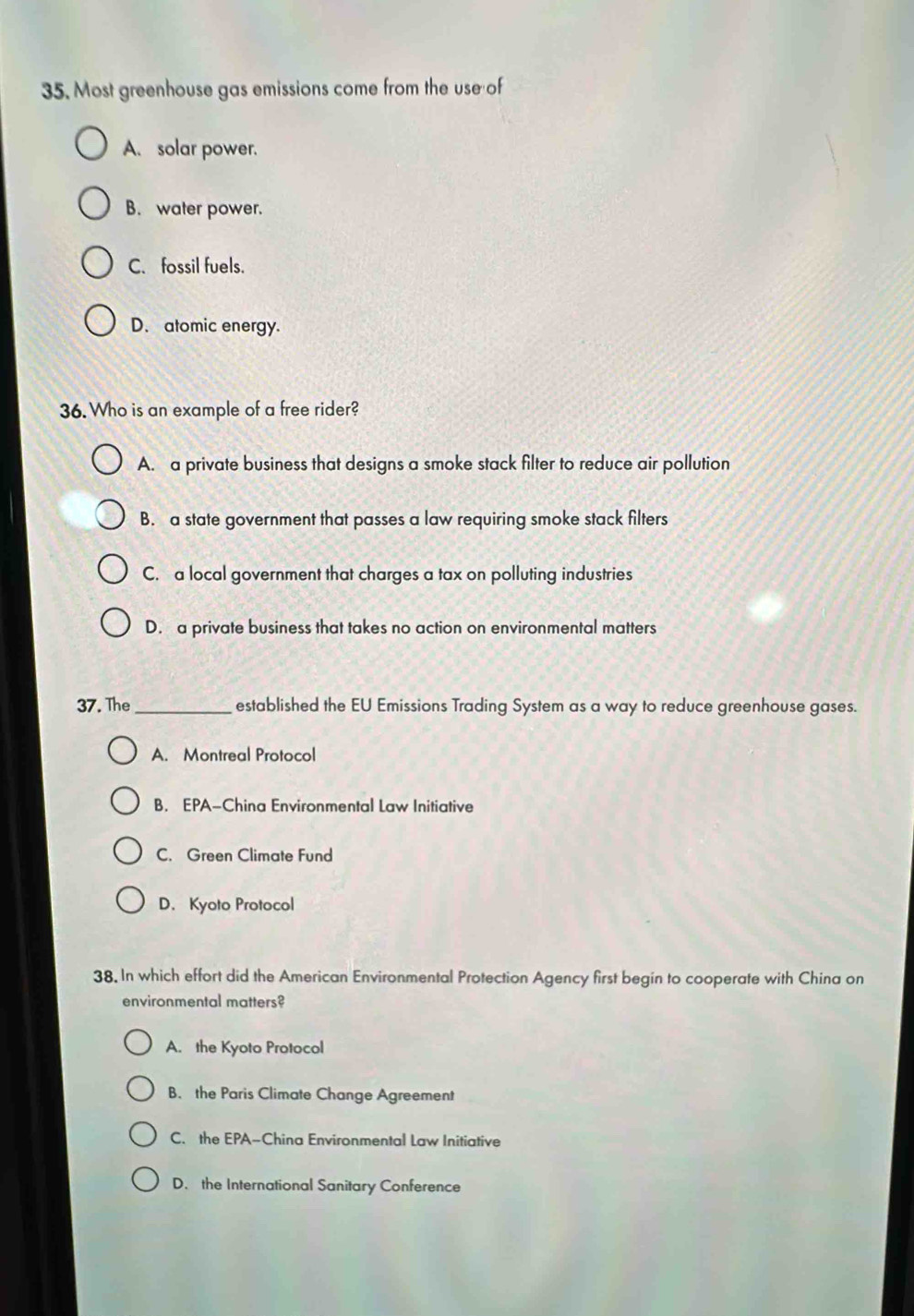 Most greenhouse gas emissions come from the use of
A. solar power.
B. water power.
C. fossil fuels.
D. atomic energy.
36. Who is an example of a free rider?
A. a private business that designs a smoke stack filter to reduce air pollution
B. a state government that passes a law requiring smoke stack filters
C. a local government that charges a tax on polluting industries
D. a private business that takes no action on environmental matters
37. The _established the EU Emissions Trading System as a way to reduce greenhouse gases.
A. Montreal Protocol
B. EPA-China Environmental Law Initiative
C. Green Climate Fund
D. Kyoto Protocol
38. In which effort did the American Environmental Protection Agency first begin to cooperate with China on
environmental matters?
A. the Kyoto Protocol
B. the Paris Climate Change Agreement
C. the EPA-China Environmental Law Initiative
D. the International Sanitary Conference