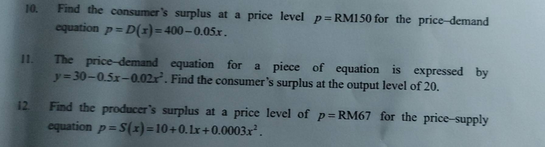 Find the consumer's surplus at a price level p=RM150 for the price-demand 
equation p=D(x)=400-0.05x. 
11. The price-demand equation for a piece of equation is expressed by
y=30-0.5x-0.02x^2. Find the consumer’s surplus at the output level of 20. 
12. Find the producer's surplus at a price level of p=RM67 for the price-supply 
equation p=S(x)=10+0.1x+0.0003x^2.