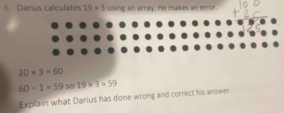 Darius calculates 19* 3 using an array. He makes an error.
20* 3=60
60-1=59 so 19* 3=59
Explain what Darius has done wrong and correct his answer.