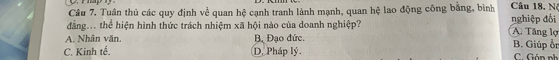 Phap ly.
Câu 7. Tuân thủ các quy định về quan hệ cạnh tranh lành mạnh, quan hệ lao động công bằng, bình Câu 18. Nô
đẳng... thể hiện hình thức trách nhiệm xã hội nào của doanh nghiệp? nghiệp đối A Tăng lợ
A. Nhân văn. B. Đạo đức. B. Giúp ồn
C. Kinh tế. D. Pháp lý. C. Gón ph