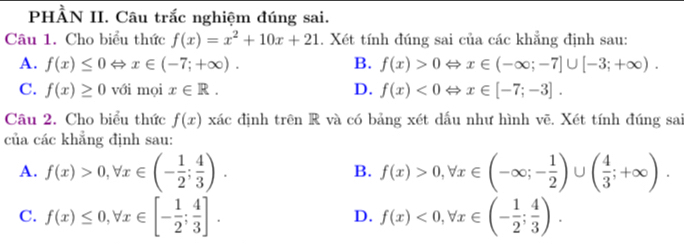 PHÀN II. Câu trắc nghiệm đúng sai.
Câu 1. Cho biểu thức f(x)=x^2+10x+21. Xét tính đúng sai của các khẳng định sau:
A. f(x)≤ 0Leftrightarrow x∈ (-7;+∈fty ). B. f(x)>0Leftrightarrow x∈ (-∈fty ;-7]∪ [-3;+∈fty ).
C. f(x)≥ 0 với mọi x∈ R. D. f(x)<0Leftrightarrow x∈ [-7;-3]. 
Câu 2. Cho biểu thức f(x) xác định trên R và có bảng xét dấu như hình vẽ. Xét tính đúng sai
của các khẳng định sau:
A. f(x)>0, forall x∈ (- 1/2 ; 4/3 ). B. f(x)>0, forall x∈ (-∈fty ;- 1/2 )∪ ( 4/3 ;+∈fty ).
C. f(x)≤ 0, forall x∈ [- 1/2 ; 4/3 ]. f(x)<0</tex>, forall x∈ (- 1/2 ; 4/3 ). 
D.