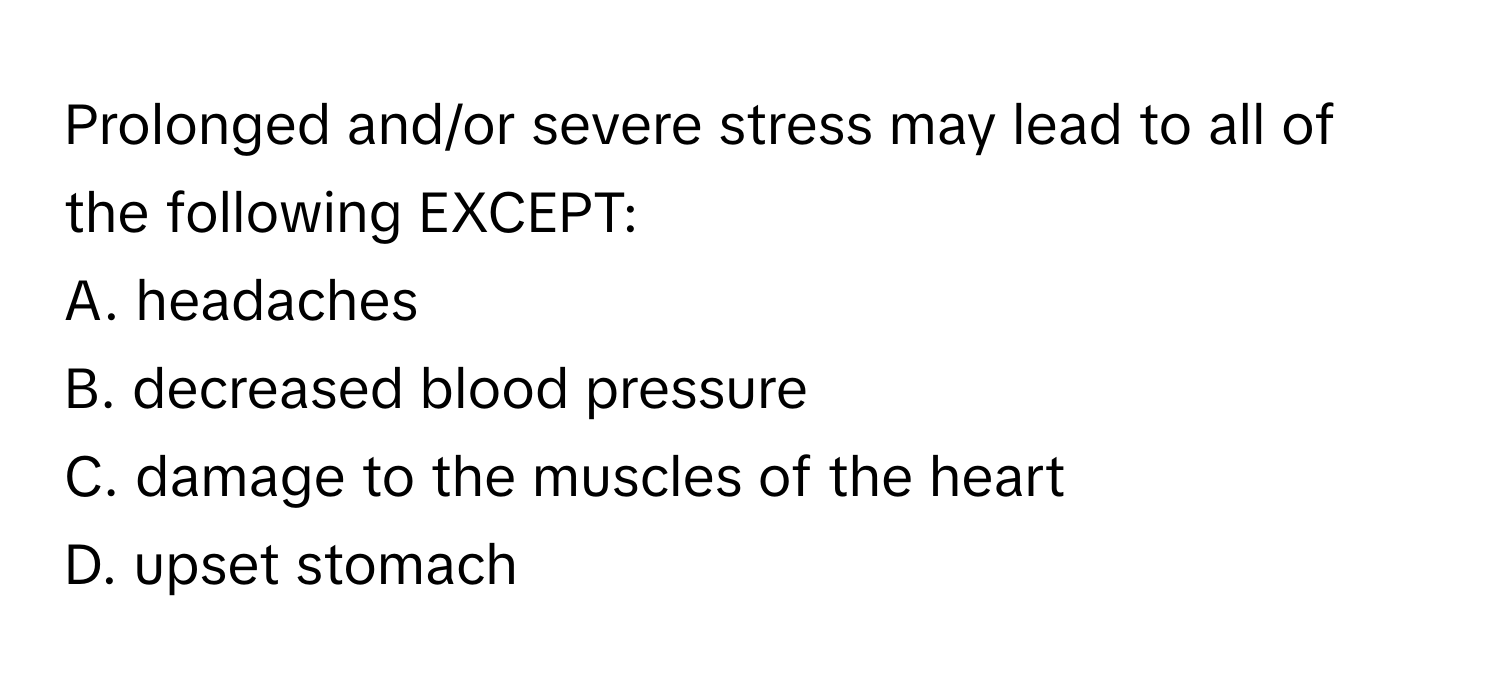 Prolonged and/or severe stress may lead to all of the following EXCEPT:

A. headaches
B. decreased blood pressure
C. damage to the muscles of the heart
D. upset stomach