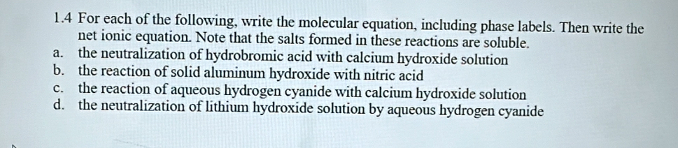 1.4 For each of the following, write the molecular equation, including phase labels. Then write the
net ionic equation. Note that the salts formed in these reactions are soluble.
a. the neutralization of hydrobromic acid with calcium hydroxide solution
b. the reaction of solid aluminum hydroxide with nitric acid
c. the reaction of aqueous hydrogen cyanide with calcium hydroxide solution
d. the neutralization of lithium hydroxide solution by aqueous hydrogen cyanide