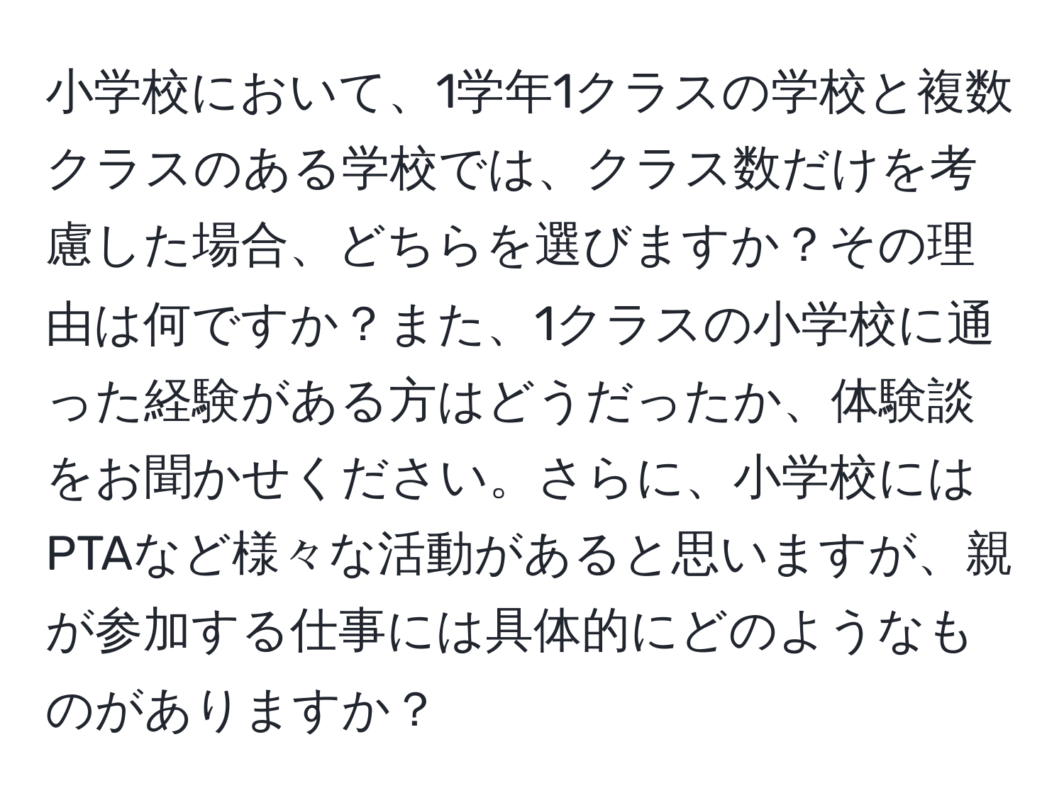 小学校において、1学年1クラスの学校と複数クラスのある学校では、クラス数だけを考慮した場合、どちらを選びますか？その理由は何ですか？また、1クラスの小学校に通った経験がある方はどうだったか、体験談をお聞かせください。さらに、小学校にはPTAなど様々な活動があると思いますが、親が参加する仕事には具体的にどのようなものがありますか？