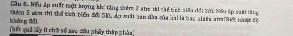 Cầu 6. Nếu áp suất một lượng khí tăng thêm 2 atm thì thể tích biến đối 31ít. Nếu áp suất tăng 
thêm 5 atm thì thể tích biến đổi 5lít. Áp suất ban đầu của khí là bao nhiêu atm?Biết nhiệt độ 
không đối. 
(kết quả lấy 0 chữ số sau dấu phẩy thập phân)