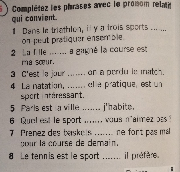 5 ) Complétez les phrases avec le pronom relatif 
qui convient. 
1 Dans le triathlon, il y a trois sports_ 
on peut pratiquer ensemble. 
2 La fille ....... a gagné la course est 
ma sœur. 
3 C'est le jour ....... on a perdu le match. 
4 La natation, ....... elle pratique, est un 
sport intéressant. 
5 Paris est la ville _j’habite. 
6 Quel est le sport ....... vous n'aimez pas ? 
7 Prenez des baskets ....... ne font pas mal 
pour la course de demain. 
8 Le tennis est le sport _il préfère.