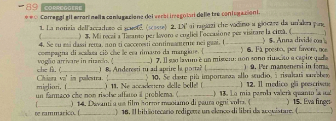 CORREGGERE 
**○ Correggi gli errori nella coniugazione dei verbi irregolari delle tre coniugazioni. 
1. La notizia dell'accaduto ci scuote. (scosse) 2. Di' ai ragazzi che vadino a giocare da un'altra pare. 
_) 3. Mi recai a Taranto per lavoro e cogliei l'occasione per visitare la città. (._ J 
4. Se tu mi dassi retta, non ti cacceresti continuamente nei guai. (_ ) 5. Anna dividé con la 
compagna di scalata ciò che le era rimasto da mangiare. (_ ) 6. Fà presto, per favore, non 
voglio arrivare in ritardo. (._ ) 7. Il suo lavoro è un mistero: non sono riuscito a capire quello 
che fa. ( _) 8. Anderesti tu ad aprire la porta? (_ )9. Per mantenersi in forma, 
Chiara va' in palestra. (_ ) 10. Se daste più importanza allo studio, i risultati sarebbero 
migliori. (_ ) 11. Ne accadettero delle belle! (_ ) 12. Il medico gli prescrivette 
un farmaco che non risolse affatto il problema. (_ ) 13. La mia parola valerà quanto la sua! 
_) 14. Davanti a un film horror muoiamo di paura ogni volta. (_ )15. Eva finget 
te rammarico. ( _) 16. Il bibliotecario redigette un elenco di libri da acquistare. (_