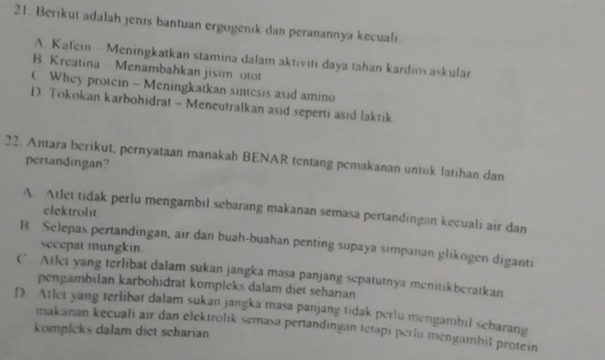 Berikut adalah jenis bantuan ergogenik dan peranannya kecuali
A. Kafein - Meningkatkan stamina dalam aktiviti daya tahan kardiovaskular
B Kreatina Menambahkan jisim otot
C Whey protein - Meningkatkan sintesis asid amino
D. Tokokan karbohidrat - Meneutralkan asid seperti asid laktik
22. Antara berikut, pernyataan manakah BENAR tentang pemakanan untuk latihan dan
pertandingan?
A. Atlet tidak perlu mengambil sebarang makanan semasa pertandingan kecuali air dan
elektrolit.
B Selepas pertandingan, air dan buah-buahan penting supaya simpanan glikogen diganti
secepat mungkin.
CAtlet yang terlibat dalam sukan jangka masa panjang sepatutnya menitikberatkan
pengambilan karbohidrat kompleks dalam diet seharian
D Atlet yang terlibat dalam sukan jangka masa panjang tidak perlu mengambil sebarang
makanan kecuali air dan elektrolık semasa pertandingan tetapi perlu mengambil protein
kompleks dalam dict scharian