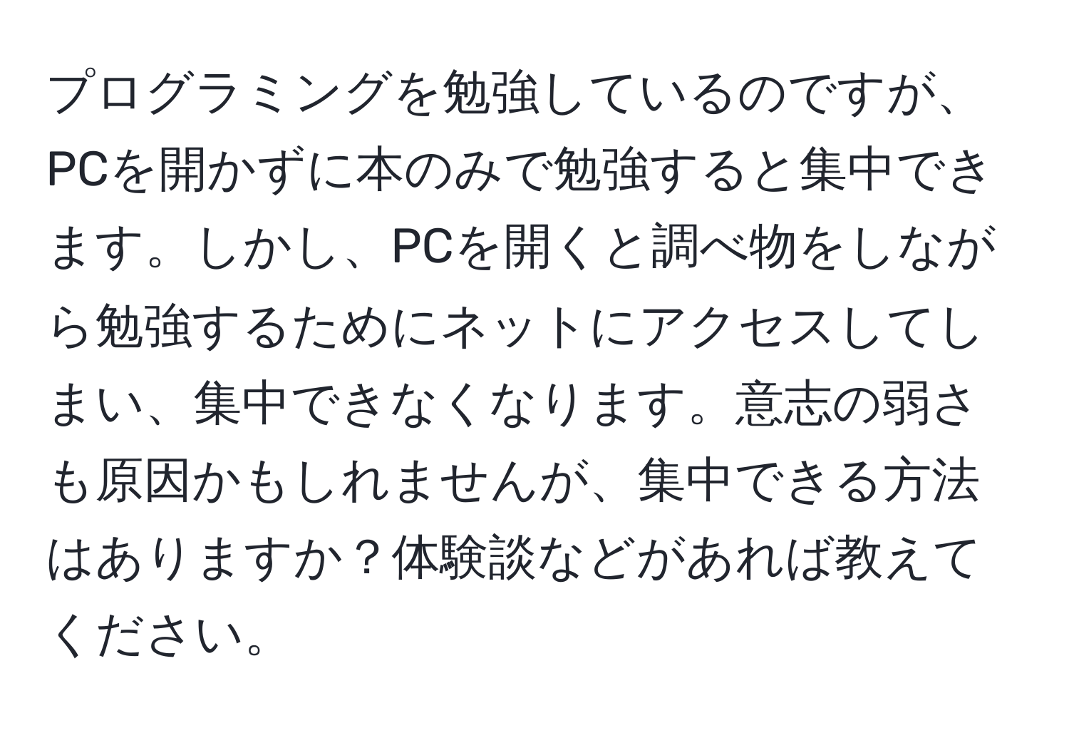 プログラミングを勉強しているのですが、PCを開かずに本のみで勉強すると集中できます。しかし、PCを開くと調べ物をしながら勉強するためにネットにアクセスしてしまい、集中できなくなります。意志の弱さも原因かもしれませんが、集中できる方法はありますか？体験談などがあれば教えてください。