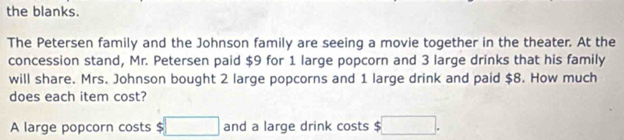 the blanks. 
The Petersen family and the Johnson family are seeing a movie together in the theater. At the 
concession stand, Mr. Petersen paid $9 for 1 large popcorn and 3 large drinks that his family 
will share. Mrs. Johnson bought 2 large popcorns and 1 large drink and paid $8. How much 
does each item cost? 
A large popcorn costs $□ and a large drink costs $ $□.