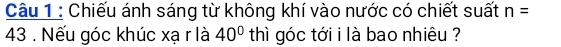 Chiếu ánh sáng từ không khí vào nước có chiết suất n=
43. Nếu góc khúc xạ r là 40° thì góc tới i là bao nhiêu ?