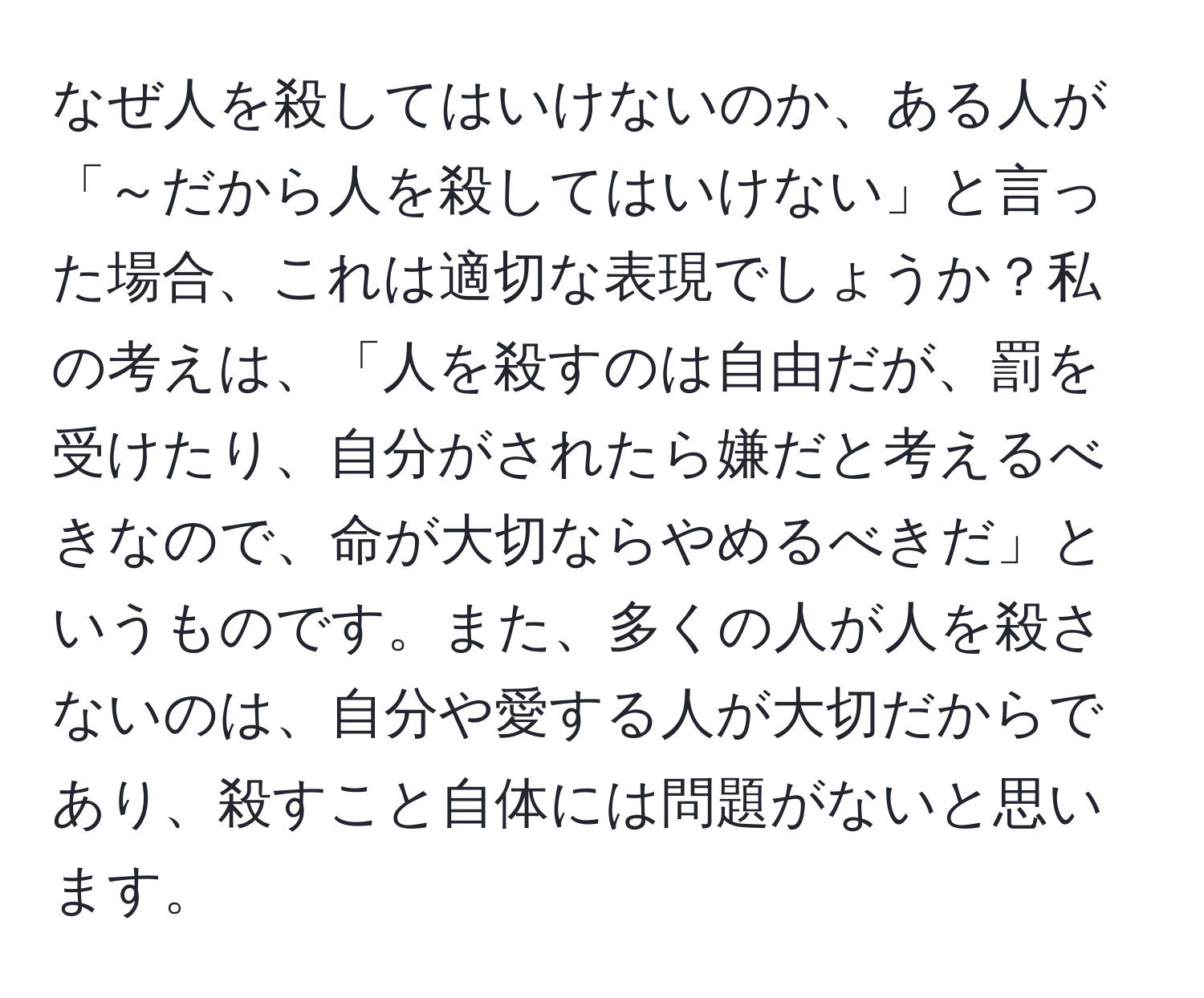 なぜ人を殺してはいけないのか、ある人が「～だから人を殺してはいけない」と言った場合、これは適切な表現でしょうか？私の考えは、「人を殺すのは自由だが、罰を受けたり、自分がされたら嫌だと考えるべきなので、命が大切ならやめるべきだ」というものです。また、多くの人が人を殺さないのは、自分や愛する人が大切だからであり、殺すこと自体には問題がないと思います。