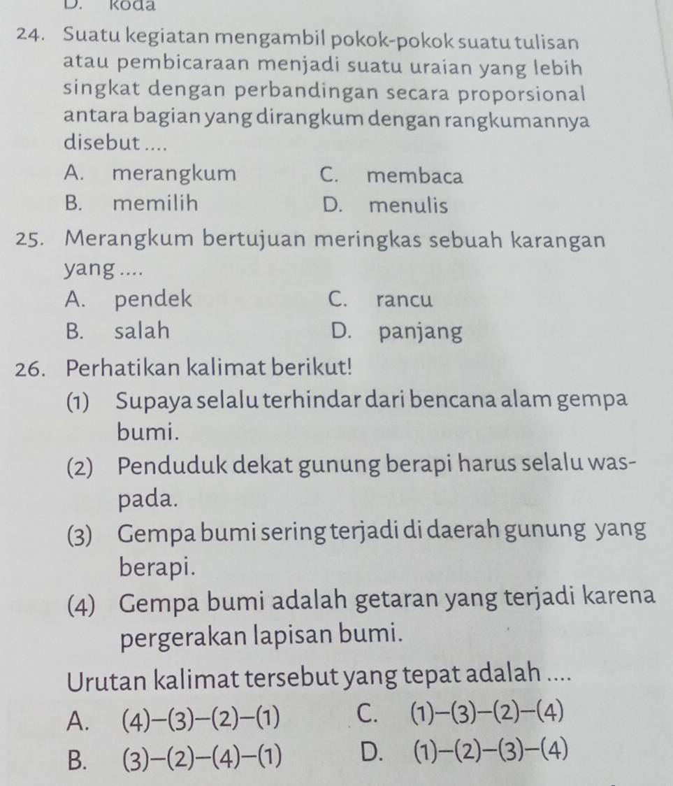 koda
24. Suatu kegiatan mengambil pokok-pokok suatu tulisan
atau pembicaraan menjadi suatu uraian yang lebih
singkat dengan perbandingan secara proporsional
antara bagian yang dirangkum dengan rangkumannya
disebut ....
A. merangkum C. membaca
B. memilih D. menulis
25. Merangkum bertujuan meringkas sebuah karangan
yang ....
A. pendek C. rancu
B. salah D. panjang
26. Perhatikan kalimat berikut!
(1) Supaya selalu terhindar dari bencana alam gempa
bumi.
(2) Penduduk dekat gunung berapi harus selalu was-
pada.
(3) Gempa bumi sering terjadi di daerah gunung yang
berapi.
(4) Gempa bumi adalah getaran yang terjadi karena
pergerakan lapisan bumi.
Urutan kalimat tersebut yang tepat adalah ....
A. (4)-(3)-(2)-(1) C. (1)-(3)-(2)-(4)
B. (3)-(2)-(4)-(1)
D. (1)-(2)-(3)-(4)