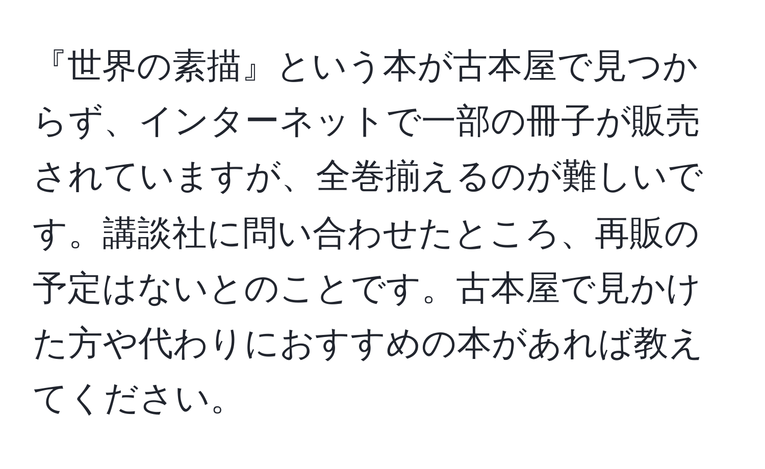 『世界の素描』という本が古本屋で見つからず、インターネットで一部の冊子が販売されていますが、全巻揃えるのが難しいです。講談社に問い合わせたところ、再販の予定はないとのことです。古本屋で見かけた方や代わりにおすすめの本があれば教えてください。