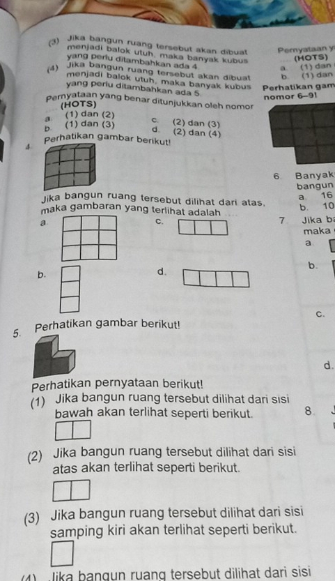 (3) Jika bangun ruang tersebut akan dibua Pemyataan y
menjadi balok utuh, maka banyak kubus (HOTS)
yang periu ditambahkan ada 4
a. (1) dan
(4) Jika bangun ruang tersebut akan dibuat b. (1) dan
menjadi balok utuh, maka banyak kubus Perhatikan gam
yang periu ditambahkan ada 5
(HOTS) nomor 6-91
pemyataan yang benar ditunjukkan oleh nomor
a (1) dan (2)
b (1) dan (3)
c. (2) dan (3) d. (2) dan (4)
Perhatikan gambar berikut!
4
6 Banyak
bangun
a 16
Jika bangun ruang tersebut dilihat dari atas.
maka gambaran yang terlihat adalah
b. 10
a
C. 7 Jika b
maka
a
b.
b.
d.
c.
5. Perhatikan gambar berikut!
d.
Perhatikan pernyataan berikut!
(1) Jika bangun ruang tersebut dilihat dari sisi
bawah akan terlihat seperti berikut. 8.
(2) Jika bangun ruang tersebut dilihat dari sisi
atas akan terlihat seperti berikut.
(3) Jika bangun ruang tersebut dilihat dari sisi
samping kiri akan terlihat seperti berikut.
Iika bangun ruạng tersebut dilihat dari sisi