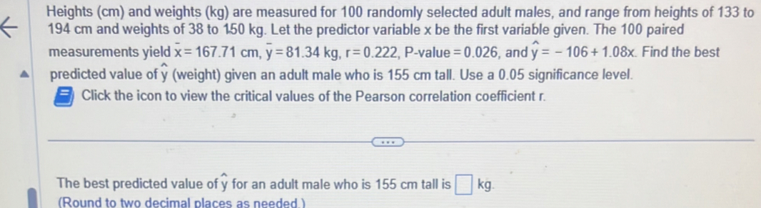 Heights (cm) and weights (kg) are measured for 100 randomly selected adult males, and range from heights of 133 to
194 cm and weights of 38 to 150 kg. Let the predictor variable x be the first variable given. The 100 paired 
measurements yield overline x=167.71cm, overline y=81.34kg, r=0.222 , P -value =0.026 , and widehat y=-106+1.08x Find the best 
predicted value of y (weight) given an adult male who is 155 cm tall. Use a 0.05 significance level. 
Click the icon to view the critical values of the Pearson correlation coefficient r. 
The best predicted value of y for an adult male who is 155 cm tall is □ kg. 
(Round to two decimal places as needed.)