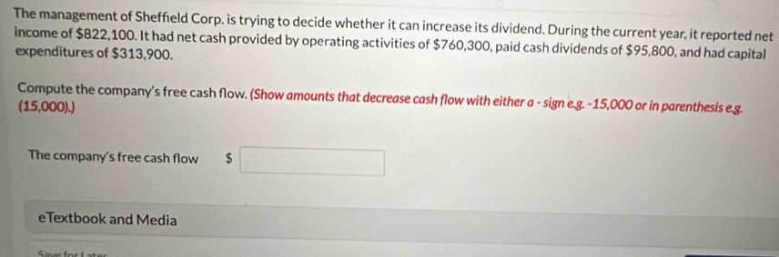 The management of Sheffeld Corp. is trying to decide whether it can increase its dividend. During the current year, it reported net 
income of $822,100. It had net cash provided by operating activities of $760,300, paid cash dividends of $95,800, and had capital 
expenditures of $313,900. 
Compute the company's free cash flow. (Show amounts that decrease cash flow with either a - sign e.g. -15,000 or in parenthesis e.g. 
(15,000).) 
The company's free cash flow $
eTextbook and Media