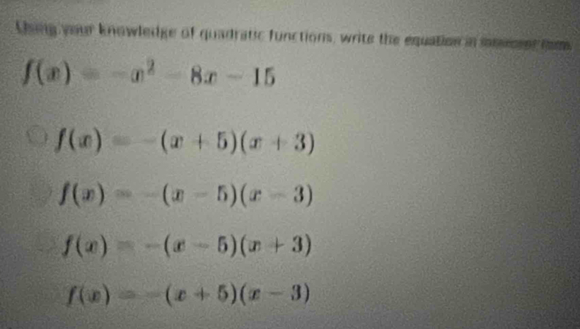 Using your knowledge of quadratic functions, write the equation in momser com
f(x)=-x^2-8x-15
f(x)=-(x+5)(x+3)
f(x)=-(x-5)(x-3)
f(x)=-(x-5)(x+3)
f(x)=-(x+5)(x-3)