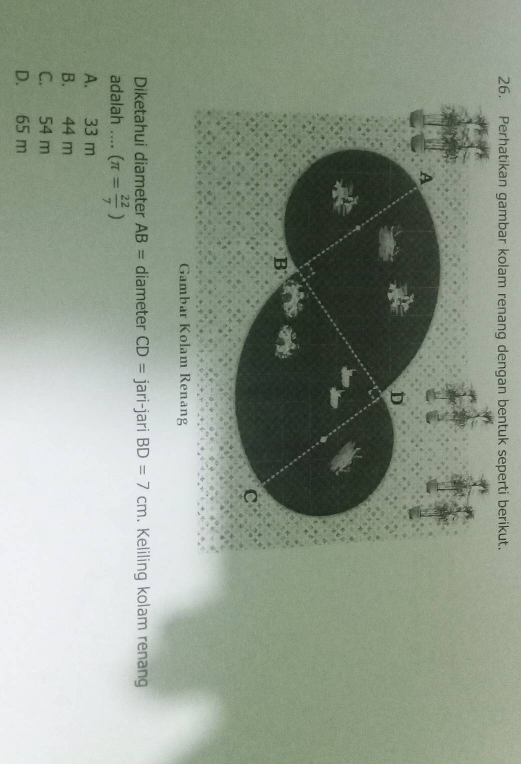 Perhatikan gambar kolam renang dengan bentuk seperti berikut.
A
D
B
C
Gambar Kolam Renang
Diketahui diameter AB= diameter CD= jari-jari BD=7cm. Keliling kolam renang
adalah .... (π = 22/7 )
A. 33 m
B. 44 m
C. 54 m
D. 65 m