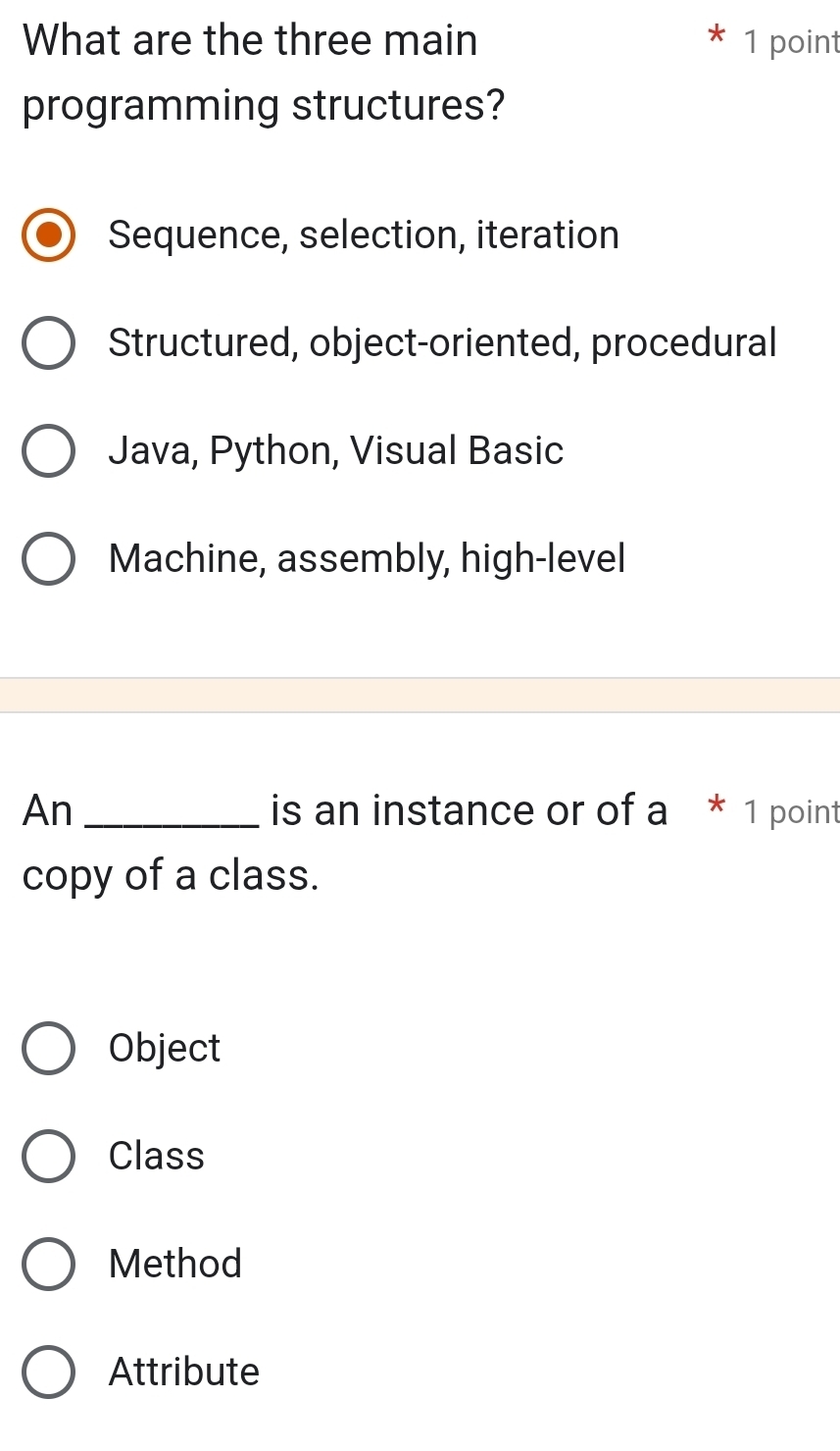 What are the three main 1 point
programming structures?
Sequence, selection, iteration
Structured, object-oriented, procedural
Java, Python, Visual Basic
Machine, assembly, high-level
An _is an instance or of a * 1 point
copy of a class.
Object
Class
Method
Attribute