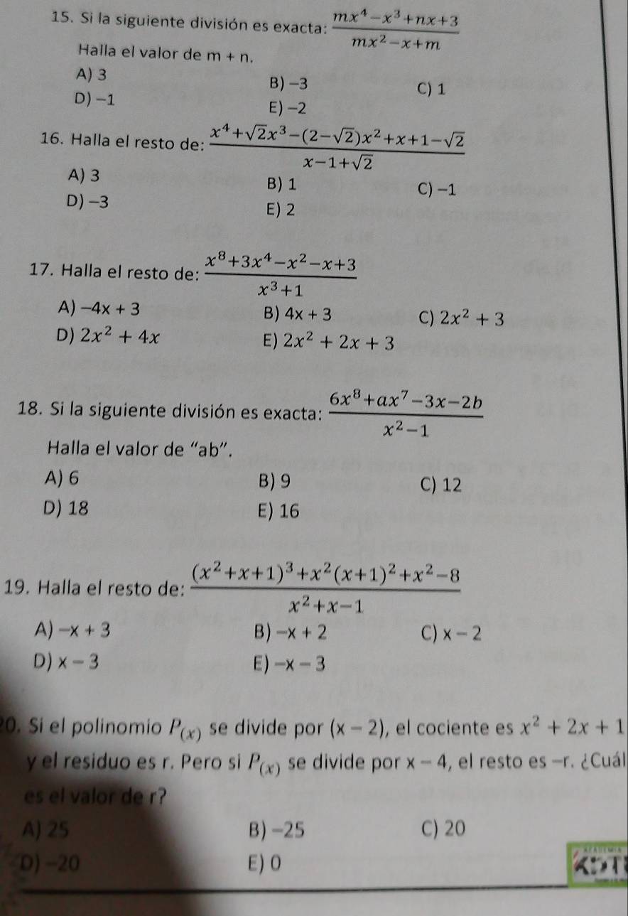 Si la siguiente división es exacta:  (mx^4-x^3+nx+3)/mx^2-x+m 
Halla el valor de m+n.
A)3
B) -3 C) 1
D) -1
E)-2
16. Halla el resto de:  (x^4+sqrt(2)x^3-(2-sqrt(2))x^2+x+1-sqrt(2))/x-1+sqrt(2) 
A) 3
B)1 C) −1
D) -3 E) 2
17. Halla el resto de:  (x^8+3x^4-x^2-x+3)/x^3+1 
A) -4x+3 4x+3 C) 2x^2+3
B)
D) 2x^2+4x
E) 2x^2+2x+3
18. Si la siguiente división es exacta:  (6x^8+ax^7-3x-2b)/x^2-1 
Halla el valor de “ab”.
A) 6 B)9 C) 12
D) 18 E) 16
19. Halla el resto de: frac (x^2+x+1)^3+x^2(x+1)^2+x^2-8x^2+x-1
A) -x+3 B ) -x+2 C) x-2
D) x-3 E ) -x-3
0. Si el polinomio P_(x) se divide por (x-2) , el cociente es x^2+2x+1
y el residuo es r. Pero si P_(x) se divide por x-4 , el resto es -r. ¿Cuál
es el valor de r?
A) 25 B) -25 C)20
D) -20 E) O KDT