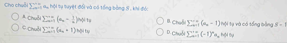 Cho chuỗi sumlimits _(n=1)^(∈fty)a_n hội tụ tuyệt đối và có tổng bằng S , khi đó:
A. Chuỗi sumlimits  underline(n=1)^(∈fty)(a_n- 1/n )hθ itu B. Chuỗi sumlimits  underline(n=1)^(∈fty)(a_n-1) hội tụ và có tổng bằng S-1
C. Chuỗi sumlimits  underline(n=1)^(∈fty)(a_n+1)hθ itu D. Chuỗi sumlimits  underline(n=1)^(∈fty)(-1)^na_n h Si tự