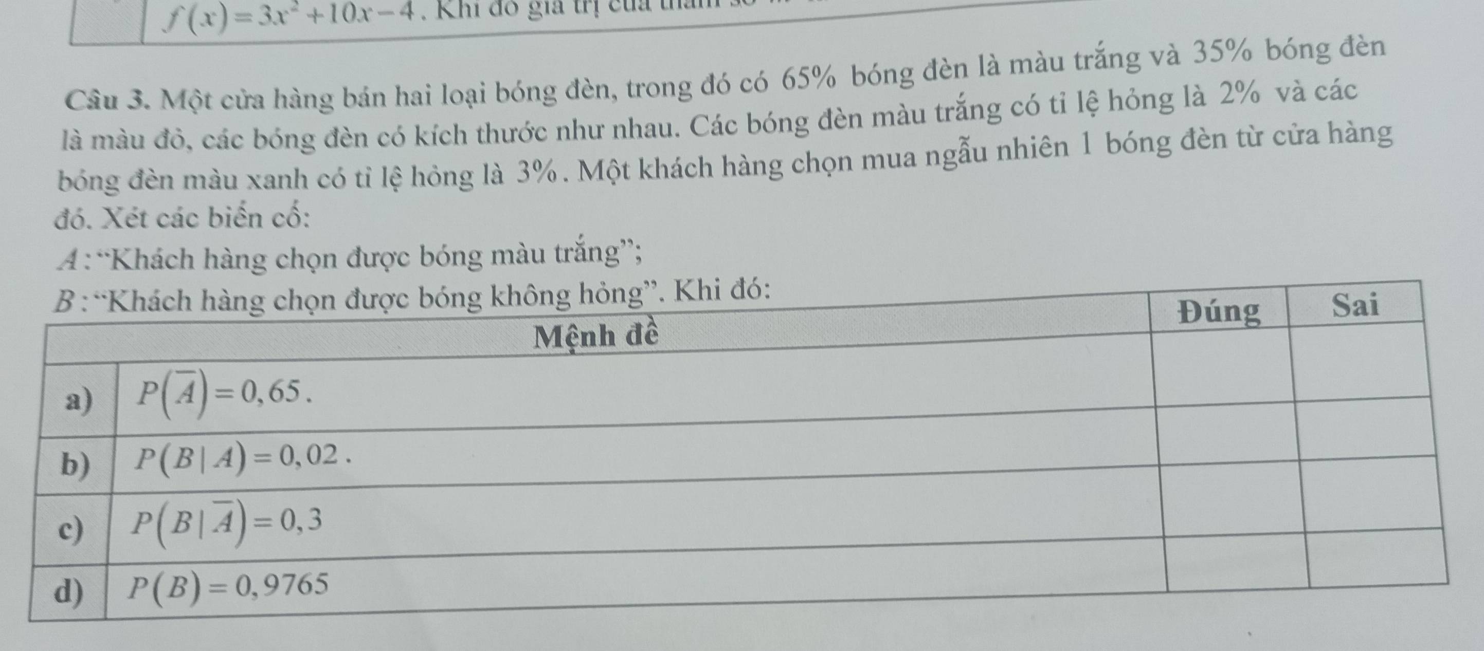 f(x)=3x^2+10x-4. Khi đô gia trị của t
Câu 3. Một cửa hàng bán hai loại bóng đèn, trong đó có 65% bóng đèn là màu trắng và 35% bóng đèn
là màu đỏ, các bóng đèn có kích thước như nhau. Các bóng đèn màu trắng có tỉ lệ hỏng là 2% và các
bóng đèn màu xanh có tỉ lệ hỏng là 3%. Một khách hàng chọn mua ngẫu nhiên 1 bóng đèn từ cửa hàng
đó. Xét các biến cố:
A “Khách hàng chọn được bóng màu trắng”;