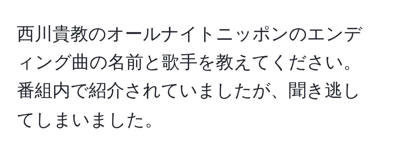 西川貴教のオールナイトニッポンのエンディング曲の名前と歌手を教えてください。番組内で紹介されていましたが、聞き逃してしまいました。